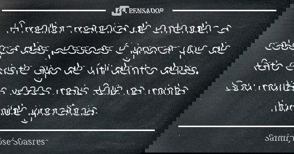 A melhor maneira de entender a cabeça das pessoas é ignorar que de fato existe algo de útil dentro delas. Sou muitas vezes mais feliz na minha humilde ignorânci... Frase de Samir José Soasres.