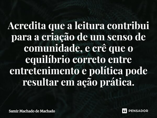 ⁠Acredita que a leitura contribui para a criação de um senso de comunidade, e crê que o equilíbrio correto entre entretenimento e política pode resultar em ação... Frase de Samir Machado de Machado.
