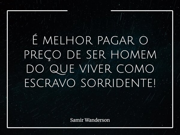 É melhor pagar o preço de ser homem do que viver como escravo sorridente!... Frase de Samir Wanderson.