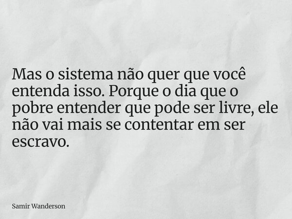 Mas o sistema não quer que você entenda isso. Porque o dia que o pobre entender que pode ser livre, ele não vai mais se contentar em ser escravo.... Frase de Samir Wanderson.