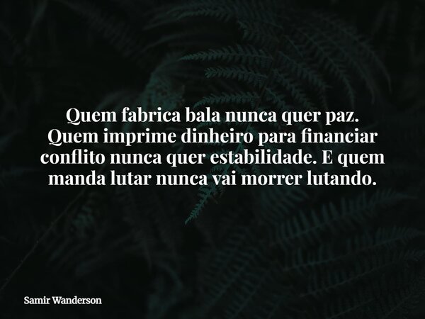 Quem fabrica bala nunca quer paz. Quem imprime dinheiro para financiar conflito nunca quer estabilidade.E quem manda lutar nunca vai morrer lutando.... Frase de Samir Wanderson.