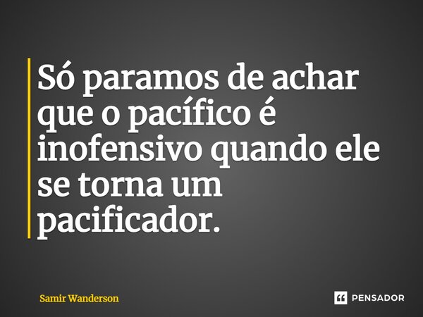 Só paramos de achar que o pacífico é inofensivo quando ele se torna um pacificador.... Frase de Samir Wanderson.