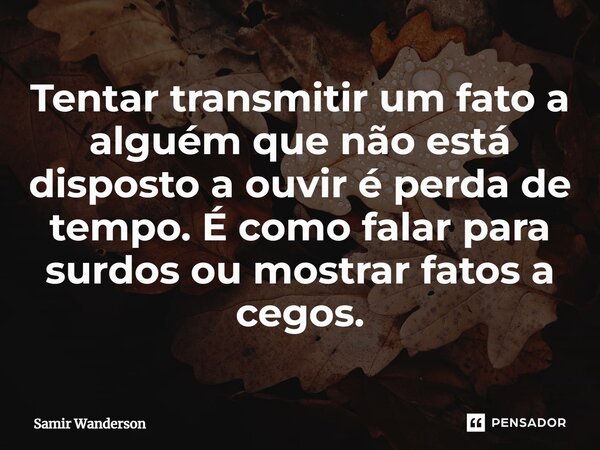 Tentar transmitir um fato a alguém que não está disposto a ouvir é perda de tempo. É como falar para surdos ou mostrar fatos a cegos.... Frase de Samir Wanderson.