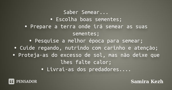 Saber Semear... •	Escolha boas sementes; •	Prepare a terra onde irá semear as suas sementes; •	Pesquise a melhor época para semear; •	Cuide regando, nutrindo co... Frase de Samira Kezh.