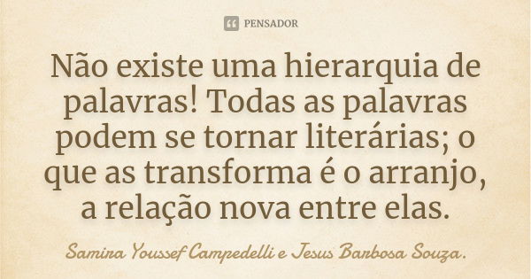 Não existe uma hierarquia de palavras! Todas as palavras podem se tornar literárias; o que as transforma é o arranjo, a relação nova entre elas.... Frase de Samira Youssef Campedelli e Jesus Barbosa Souza.