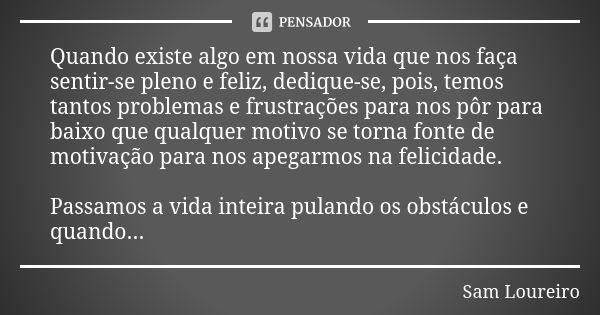 Quando existe algo em nossa vida que nos faça sentir-se pleno e feliz, dedique-se, pois, temos tantos problemas e frustrações para nos pôr para baixo que qualqu... Frase de Sam Loureiro.