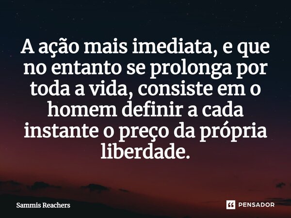 ⁠A ação mais imediata, e que no entanto se prolonga por toda a vida, consiste em o homem definir a cada instante o preço da própria liberdade.... Frase de Sammis Reachers.