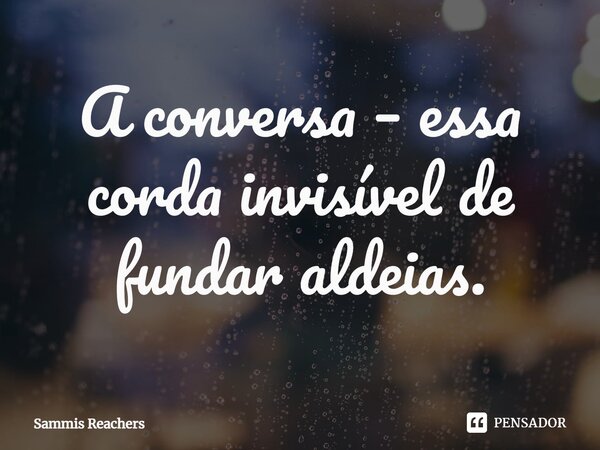 ⁠A conversa – essa corda invisível de fundar aldeias.... Frase de Sammis Reachers.