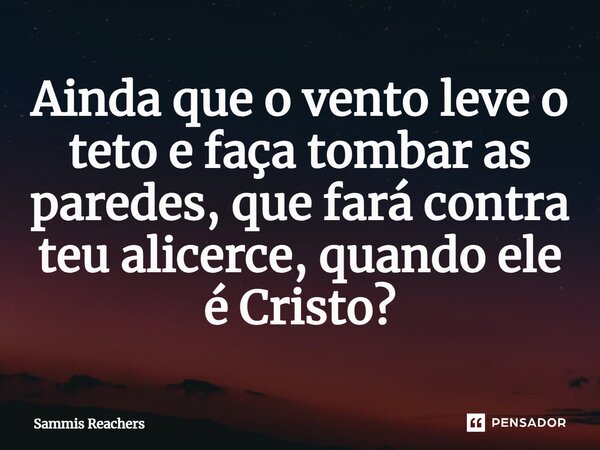 ⁠Ainda que o vento leve o teto e faça tombar as paredes, que fará contra teu alicerce, quando ele é Cristo?... Frase de Sammis Reachers.