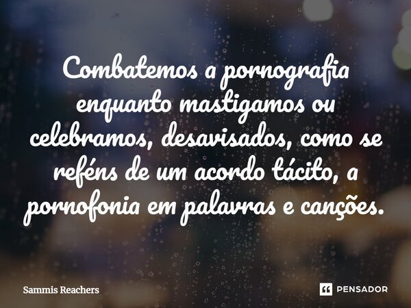 ⁠Combatemos a pornografia enquanto mastigamos ou celebramos, desavisados, como se reféns de um acordo tácito, a pornofonia em palavras e canções.... Frase de Sammis Reachers.