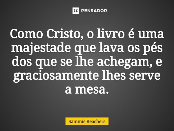 ⁠Como Cristo, o livro é uma majestade que lava os pés dos que se lhe achegam, e graciosamente lhes serve a mesa.... Frase de Sammis Reachers.