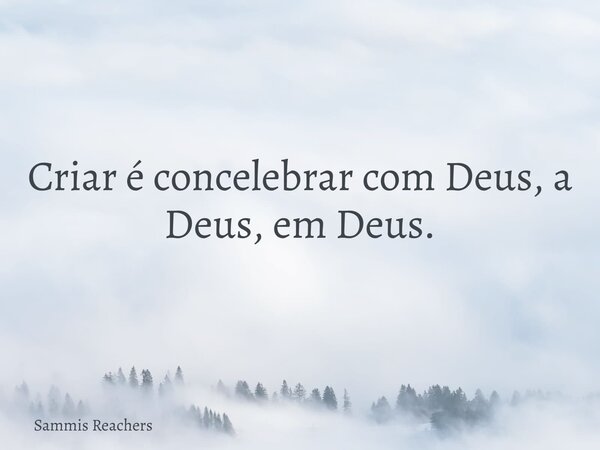 Criar é concelebrar com Deus, a Deus, em Deus.... Frase de Sammis Reachers.