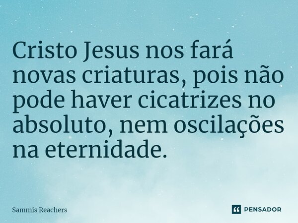 ⁠Cristo Jesus nos fará novas criaturas, pois não pode haver cicatrizes no absoluto, nem oscilações na eternidade.... Frase de Sammis Reachers.