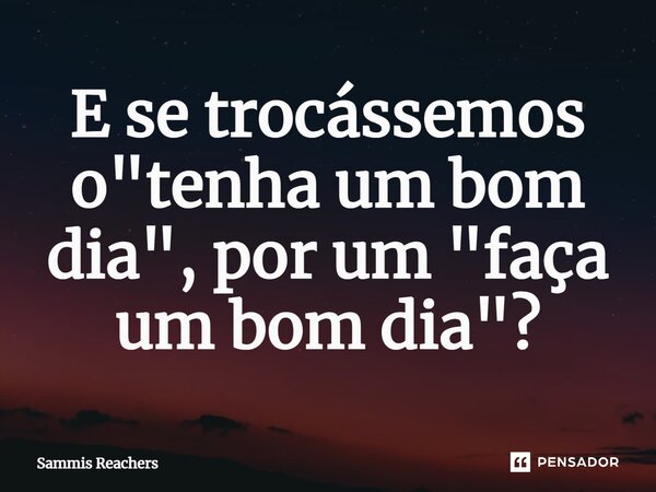 ⁠E se trocássemos o "tenha um bom dia", por um "faça um bom dia"?... Frase de Sammis Reachers.