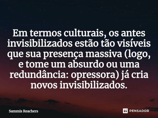 ⁠Em termos culturais, os antes invisibilizados estão tão visíveis que sua presença massiva (logo, e tome um absurdo ou uma redundância: opressora) já cria novos... Frase de Sammis Reachers.