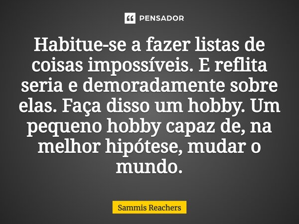 ⁠Habitue-se a fazer listas de coisas impossíveis. E reflita seria e demoradamente sobre elas. Faça disso um hobby. Um pequeno hobby capaz de, na melhor hipótese... Frase de Sammis Reachers.
