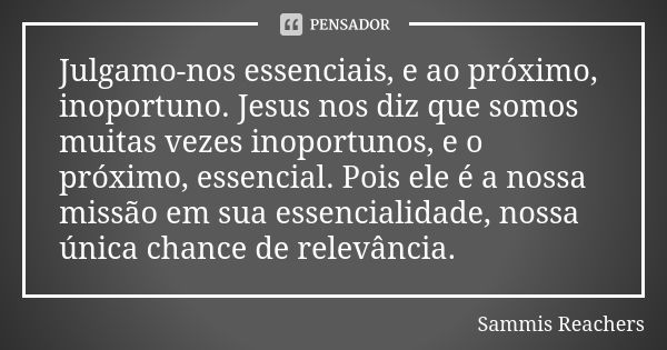 Julgamo-nos essenciais, e ao próximo, inoportuno. Jesus nos diz que somos muitas vezes inoportunos, e o próximo, essencial. Pois ele é a nossa missão em sua ess... Frase de Sammis Reachers.