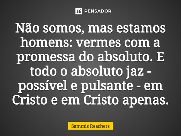 ⁠Não somos, mas estamos homens: vermes com a promessa do absoluto. E todo o absoluto jaz - possível e pulsante - em Cristo e em Cristo apenas.... Frase de Sammis Reachers.