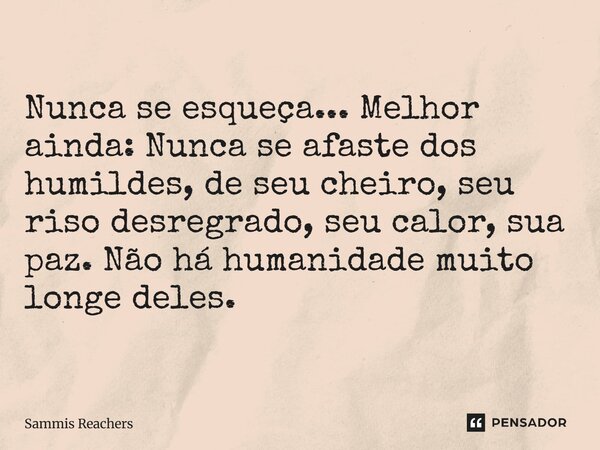 Nunca se esqueça... Melhor ainda: Nunca se afaste dos humildes, de seu cheiro, seu riso desregrado, seu calor, sua paz. Não há humanidade muito longe deles.... Frase de Sammis Reachers.