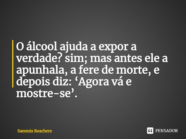 ⁠O álcool ajuda a expor a verdade? sim; mas antes ele a apunhala, a fere de morte, e depois diz: ‘Agora vá e mostre-se’.... Frase de Sammis Reachers.