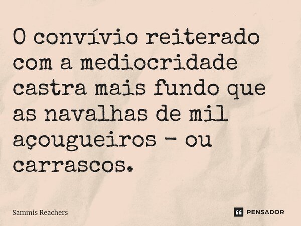 ⁠O convívio reiterado com a mediocridade castra mais fundo que as navalhas de mil açougueiros - ou carrascos.... Frase de Sammis Reachers.