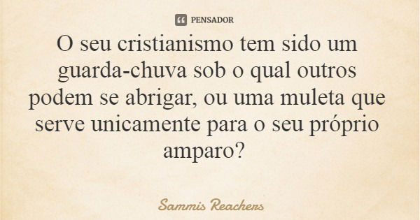 O seu cristianismo tem sido um guarda-chuva sob o qual outros podem se abrigar, ou uma muleta que serve unicamente para o seu próprio amparo?... Frase de Sammis Reachers.