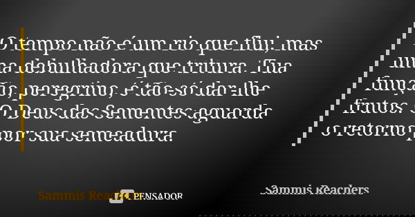 O tempo não é um rio que flui, mas uma debulhadora que tritura. Tua função, peregrino, é tão-só dar-lhe frutos. O Deus das Sementes aguarda o retorno por sua se... Frase de Sammis Reachers.