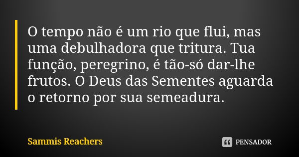 O tempo não é um rio que flui, mas uma debulhadora que tritura. Tua função, peregrino, é tão-só dar-lhe frutos. O Deus das Sementes aguarda o retorno por sua se... Frase de Sammis Reachers.