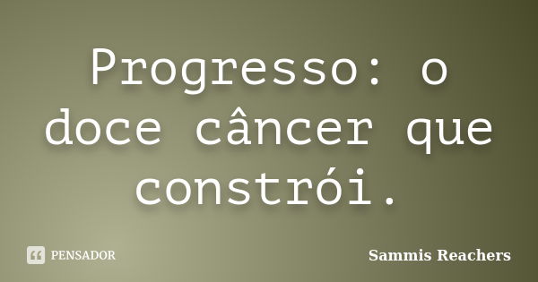 Progresso: o doce câncer que constrói.... Frase de Sammis Reachers.