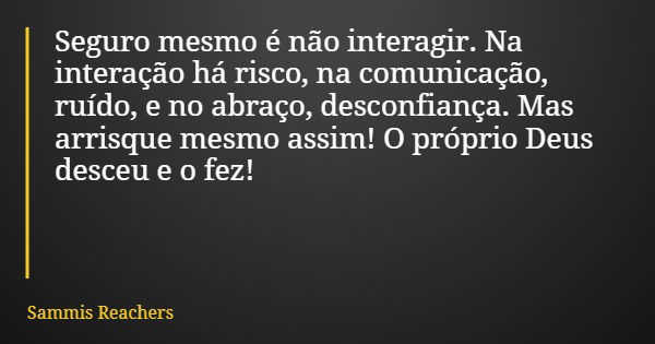 Seguro mesmo é não interagir. Na interação há risco, na comunicação, ruído, e no abraço, desconfiança. Mas arrisque mesmo assim! O próprio Deus desceu e o fez!... Frase de Sammis Reachers.