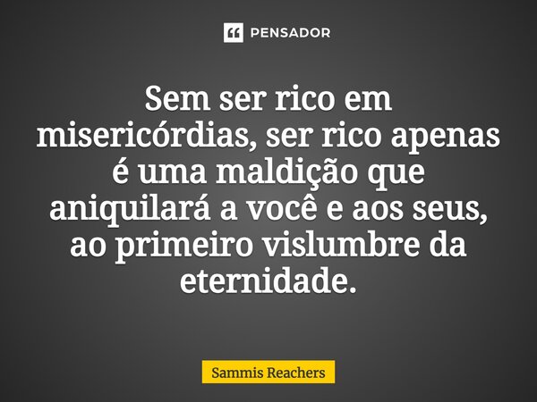 ⁠Sem ser rico em misericórdias, ser rico apenas é uma maldição que aniquilará a você e aos seus, ao primeiro vislumbre da eternidade.... Frase de Sammis Reachers.