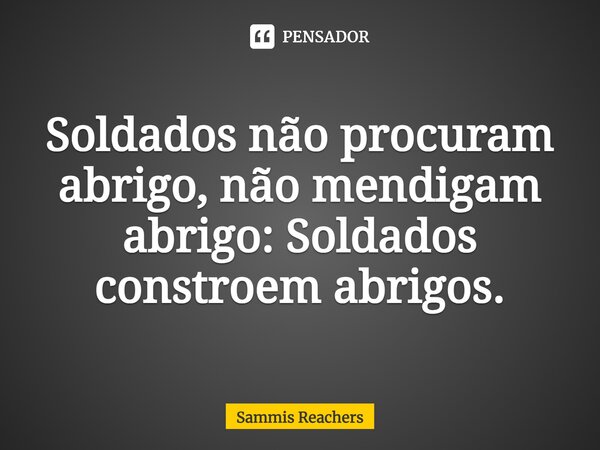 ⁠Soldados não procuram abrigo, não mendigam abrigo: Soldados constroem abrigos.... Frase de Sammis Reachers.