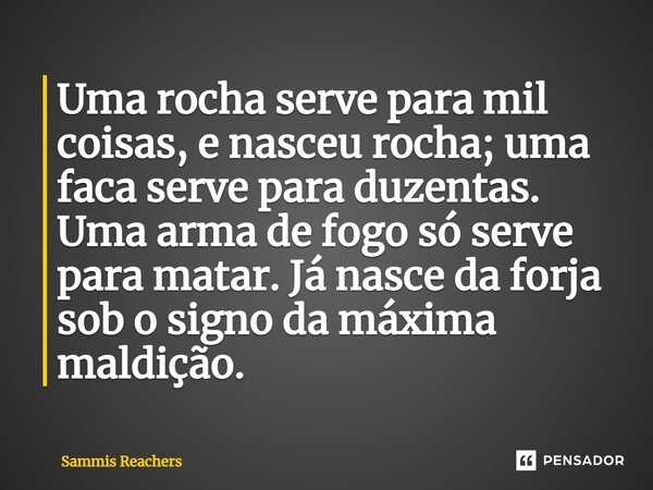 ⁠Uma rocha serve para mil coisas, e nasceu rocha; uma faca serve para duzentas. Uma arma de fogo só serve para matar. Já nasce da forja sob o signo da máxima ma... Frase de Sammis Reachers.