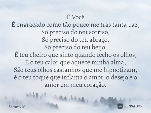 É Você
⁠É engraçado como tão pouco me trás tanta paz,
Só preciso do teu sorriso,
Só preciso do teu abraço,
Só preciso do teu beijo,
É teu cheiro que sinto quand... Frase de Sammy M.