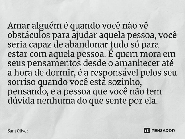 ⁠Amar alguém é quando você não vê obstáculos para ajudar aquela pessoa, você seria capaz de abandonar tudo só para estar com aquela pessoa. É quem mora em seus ... Frase de Sam Oliver.