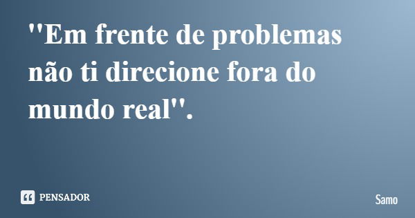 ''Em frente de problemas não ti direcione fora do mundo real''.... Frase de Samo.