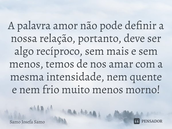 ⁠A palavra amor não pode definir a nossa relação, portanto, deve ser algo recíproco, sem mais e sem menos, temos de nos amar com a mesma intensidade, nem quente... Frase de Samo Josefa Samo.
