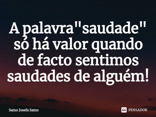 ⁠A palavra "saudade" só há valor quando de facto sentimos saudades de alguém!... Frase de Samo Josefa Samo.