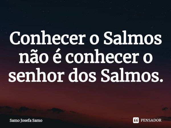 ⁠Conhecer o Salmos não é conhecer o senhor dos Salmos.... Frase de Samo Josefa Samo.
