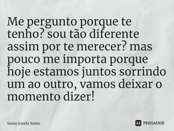 ⁠Me pergunto porque te tenho? sou tão diferente assim por te merecer? mas pouco me importa porque hoje estamos juntos sorrindo um ao outro, vamos deixar o momen... Frase de Samo Josefa Samo.