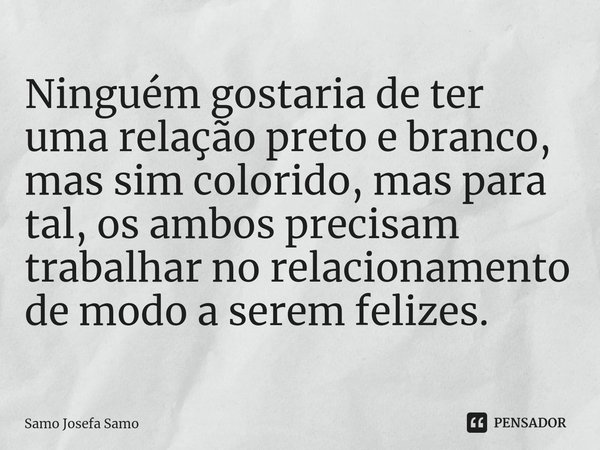 ⁠Ninguém gostaria de ter uma relação preto e branco, mas sim colorido, mas para tal, os ambos precisam trabalhar no relacionamento de modo a serem felizes.... Frase de Samo Josefa Samo.