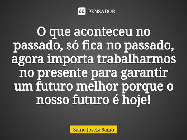 ⁠O que aconteceu no passado, só fica no passado, agora importa trabalharmos no presente para garantir um futuro melhor porque o nosso futuro é hoje!... Frase de Samo Josefa Samo.