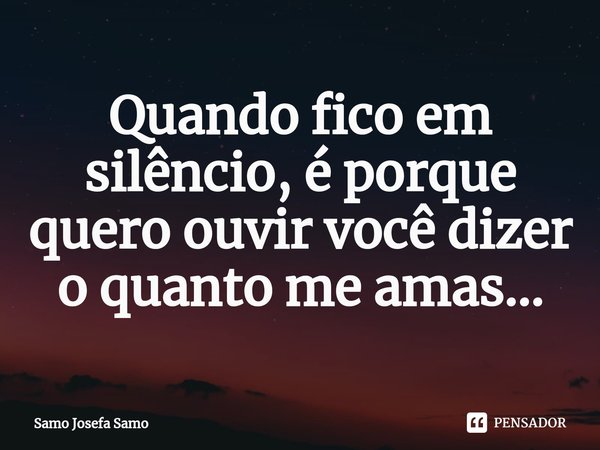 ⁠Quando fico em silêncio, é porque quero ouvir você dizer o quanto me amas...... Frase de Samo Josefa Samo.