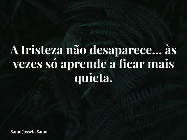A tristeza não desaparece… às vezes só aprende a ficar mais quieta.... Frase de Samo Jossefa Samo.