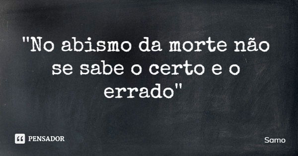 ''No abismo da morte não se sabe o certo e o errado''... Frase de Samo.
