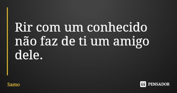 Rir com um conhecido não faz de ti um amigo dele.... Frase de Samo.