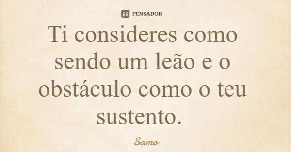 Ti consideres como sendo um leão e o obstáculo como o teu sustento.... Frase de Samo.