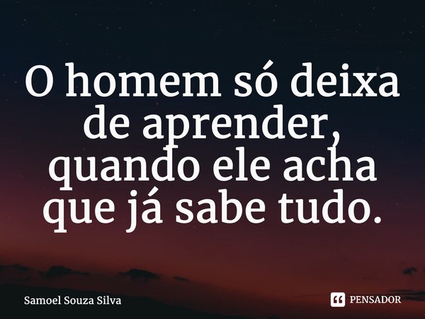 ⁠O homem só deixa de aprender, quando ele acha que já sabe tudo.... Frase de Samoel Souza Silva.
