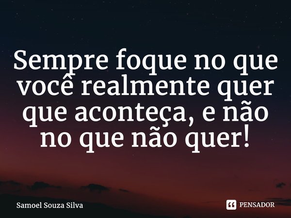 ⁠Sempre foque no que você realmente quer que aconteça, e não no que não quer!... Frase de Samoel Souza Silva.