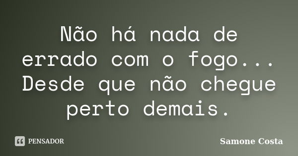 Não há nada de errado com o fogo... Desde que não chegue perto demais.... Frase de Samone Costa.